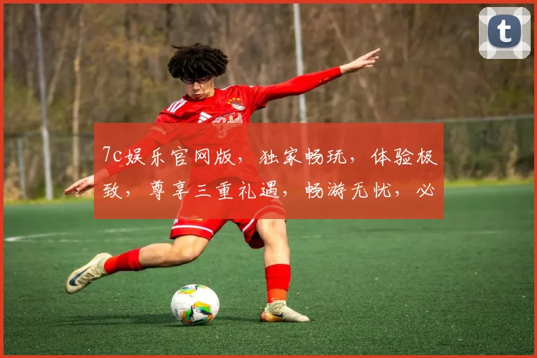 7c娱乐官网版，独家畅玩，体验极致，尊享三重礼遇，畅游无忧，必看攻略，一网打尽