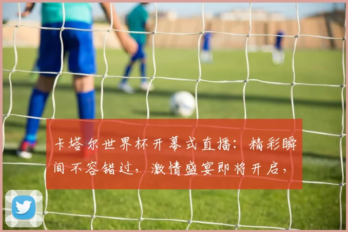 卡塔尔世界杯开幕式直播：精彩瞬间不容错过，激情盛宴即将开启，敬请期待