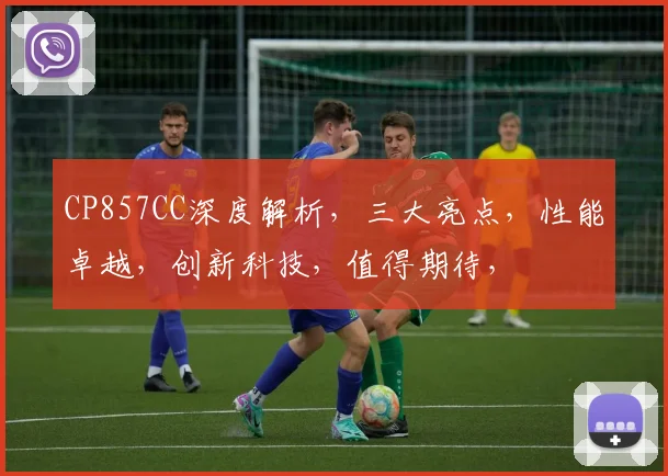 CP857CC深度解析，三大亮点，性能卓越，创新科技，值得期待，