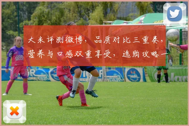 大米评测微博，品质对比三重奏，营养与口感双重享受，选购攻略一网打尽