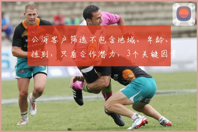 公海客户筛选不包含地域、年龄、性别，只看合作潜力，3个关键因素，精准锁定目标客户