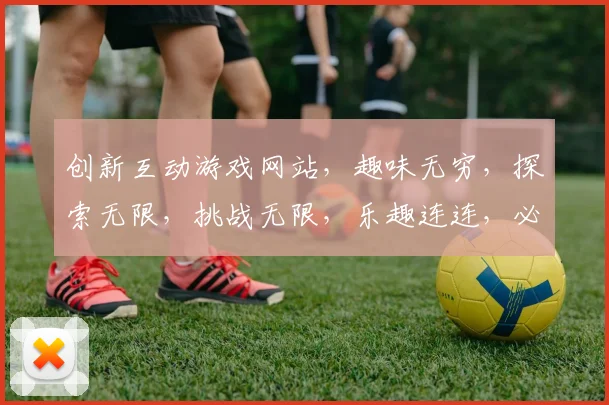 创新互动游戏网站，趣味无穷，探索无限，挑战无限，乐趣连连，必玩之选
