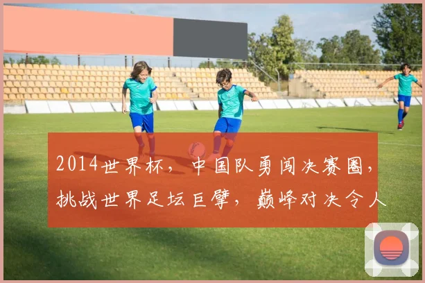 2014世界杯，中国队勇闯决赛圈，挑战世界足坛巨擘，巅峰对决令人瞩目，激情瞬间
